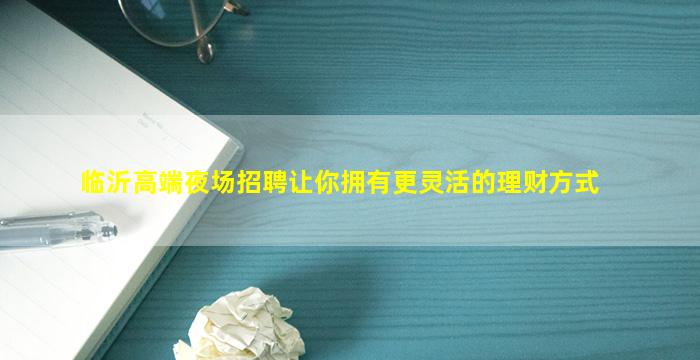 临沂高端夜场招聘让你拥有更灵活的理财方式